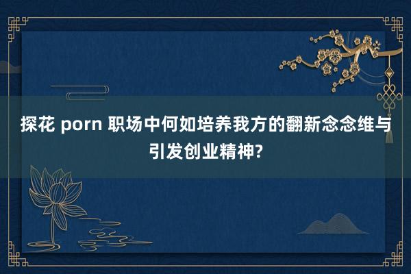 探花 porn 职场中何如培养我方的翻新念念维与引发创业精神?