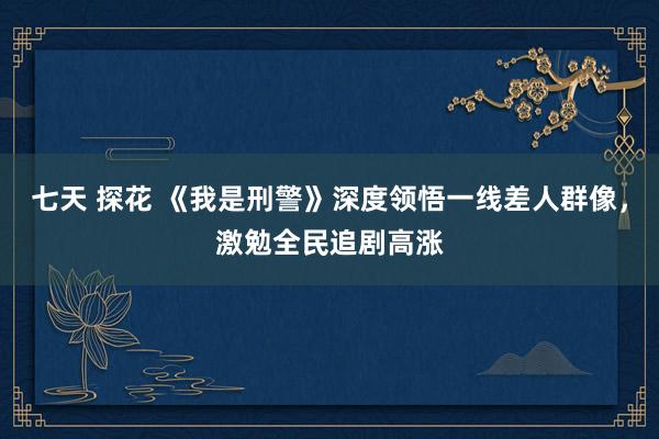 七天 探花 《我是刑警》深度领悟一线差人群像，激勉全民追剧高涨