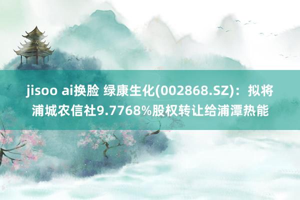 jisoo ai换脸 绿康生化(002868.SZ)：拟将浦城农信社9.7768%股权转让给浦潭热能