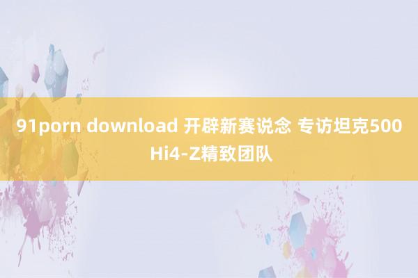 91porn download 开辟新赛说念 专访坦克500 Hi4-Z精致团队