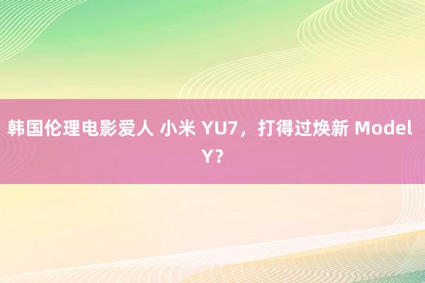 韩国伦理电影爱人 小米 YU7，打得过焕新 Model Y？