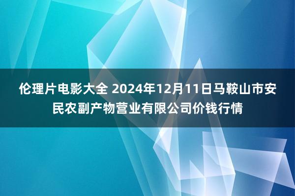 伦理片电影大全 2024年12月11日马鞍山市安民农副产物营业有限公司价钱行情