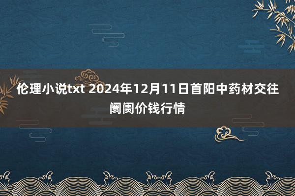 伦理小说txt 2024年12月11日首阳中药材交往阛阓价钱行情