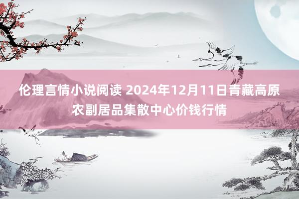 伦理言情小说阅读 2024年12月11日青藏高原农副居品集散中心价钱行情