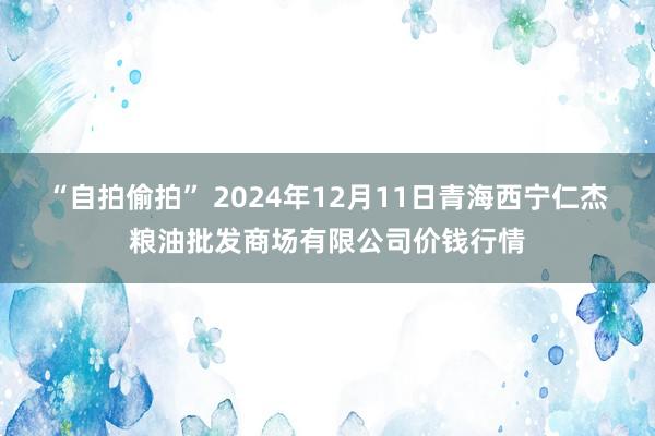 “自拍偷拍” 2024年12月11日青海西宁仁杰粮油批发商场有限公司价钱行情