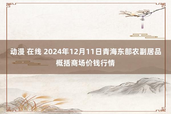 动漫 在线 2024年12月11日青海东部农副居品概括商场价钱行情