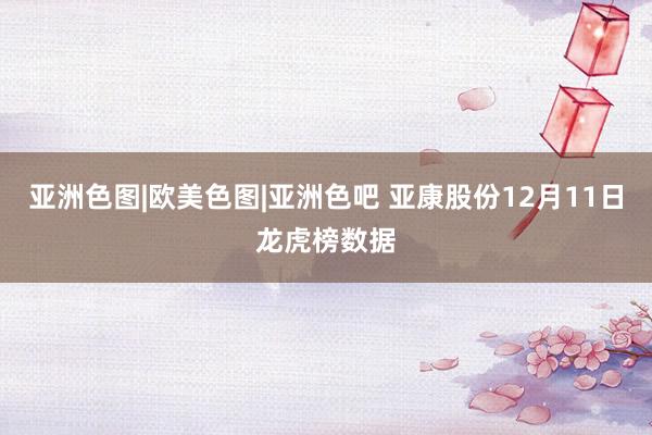 亚洲色图|欧美色图|亚洲色吧 亚康股份12月11日龙虎榜数据