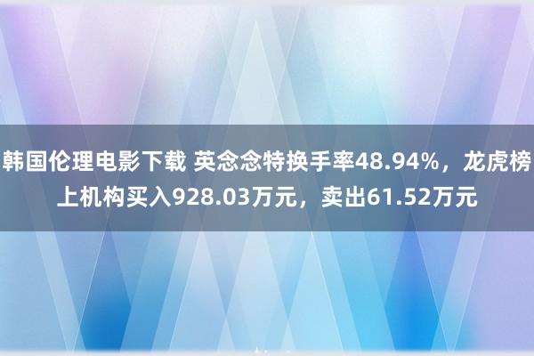 韩国伦理电影下载 英念念特换手率48.94%，龙虎榜上机构买入928.03万元，卖出61.52万元