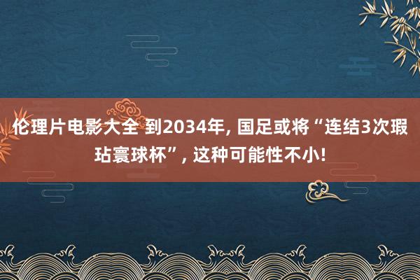 伦理片电影大全 到2034年， 国足或将“连结3次瑕玷寰球杯”， 这种可能性不小!