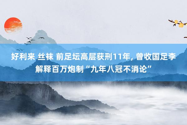 好利来 丝袜 前足坛高层获刑11年， 曾收国足李解释百万炮制“九年八冠不消论”