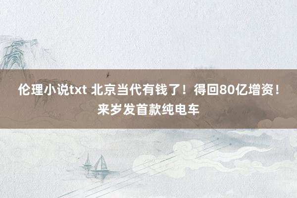 伦理小说txt 北京当代有钱了！得回80亿增资！来岁发首款纯电车