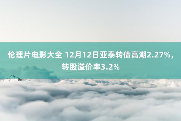 伦理片电影大全 12月12日亚泰转债高潮2.27%，转股溢价率3.2%