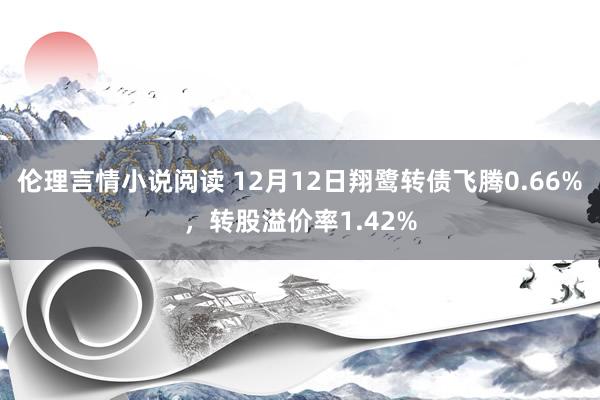 伦理言情小说阅读 12月12日翔鹭转债飞腾0.66%，转股溢价率1.42%