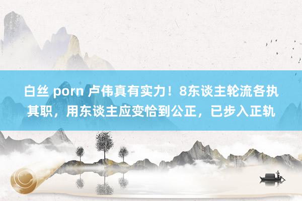 白丝 porn 卢伟真有实力！8东谈主轮流各执其职，用东谈主应变恰到公正，已步入正轨