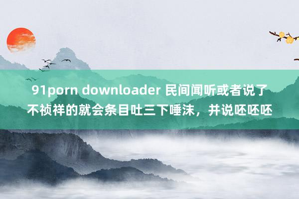 91porn downloader 民间闻听或者说了不祯祥的就会条目吐三下唾沫，并说呸呸呸