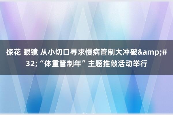 探花 眼镜 从小切口寻求慢病管制大冲破&#32;“体重管制年”主题推敲活动举行