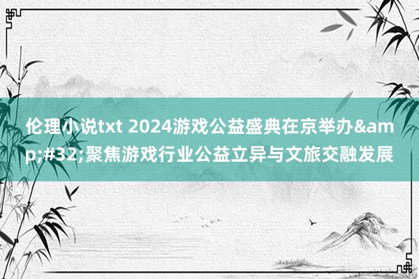 伦理小说txt 2024游戏公益盛典在京举办&#32;聚焦游戏行业公益立异与文旅交融发展