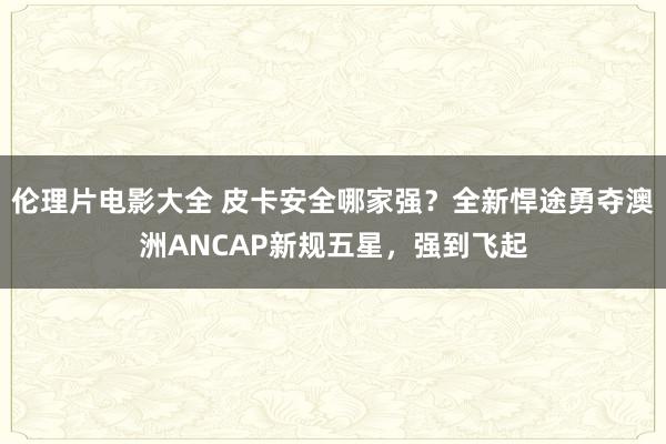 伦理片电影大全 皮卡安全哪家强？全新悍途勇夺澳洲ANCAP新规五星，强到飞起