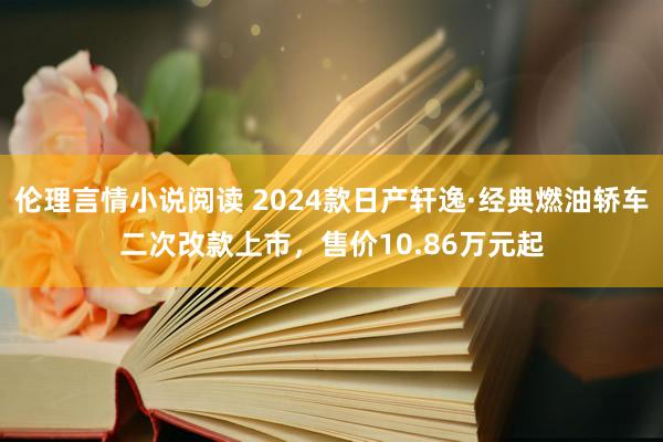 伦理言情小说阅读 2024款日产轩逸·经典燃油轿车二次改款上市，售价10.86万元起