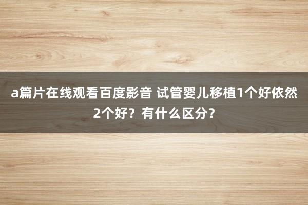 a篇片在线观看百度影音 试管婴儿移植1个好依然2个好？有什么区分？