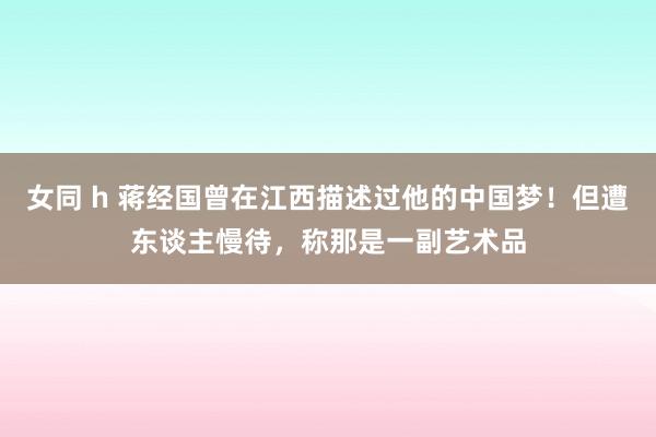 女同 h 蒋经国曾在江西描述过他的中国梦！但遭东谈主慢待，称那是一副艺术品