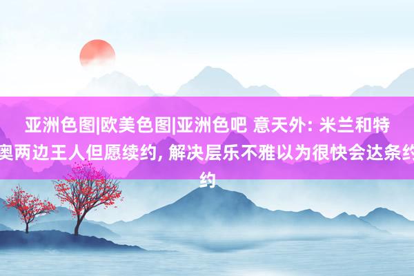 亚洲色图|欧美色图|亚洲色吧 意天外: 米兰和特奥两边王人但愿续约， 解决层乐不雅以为很快会达条约