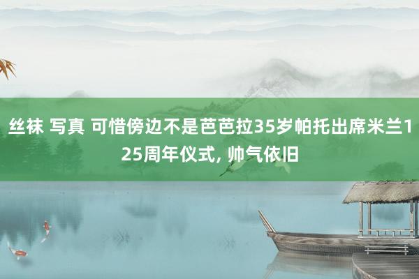 丝袜 写真 可惜傍边不是芭芭拉35岁帕托出席米兰125周年仪式， 帅气依旧