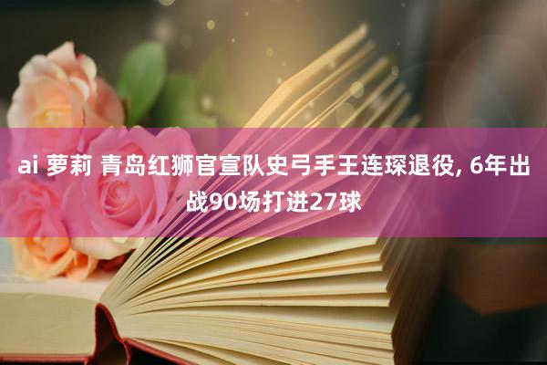 ai 萝莉 青岛红狮官宣队史弓手王连琛退役， 6年出战90场打进27球