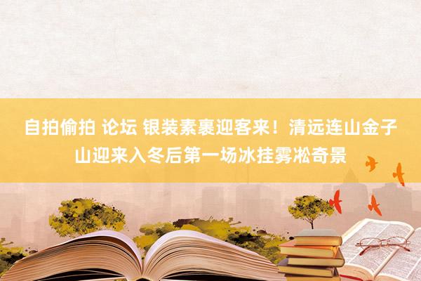 自拍偷拍 论坛 银装素裹迎客来！清远连山金子山迎来入冬后第一场冰挂雾凇奇景