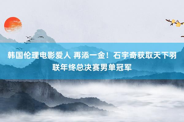 韩国伦理电影爱人 再添一金！石宇奇获取天下羽联年终总决赛男单冠军