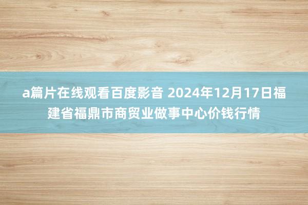 a篇片在线观看百度影音 2024年12月17日福建省福鼎市商贸业做事中心价钱行情