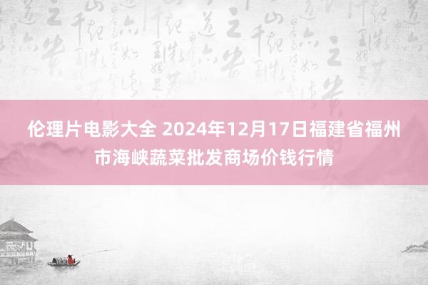 伦理片电影大全 2024年12月17日福建省福州市海峡蔬菜批发商场价钱行情