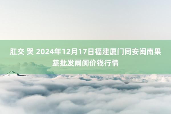 肛交 哭 2024年12月17日福建厦门同安闽南果蔬批发阛阓价钱行情