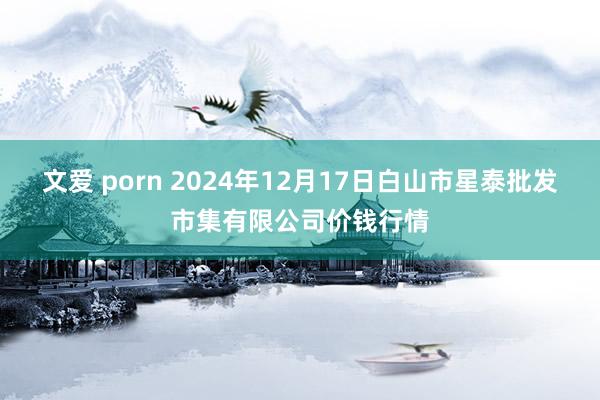 文爱 porn 2024年12月17日白山市星泰批发市集有限公司价钱行情