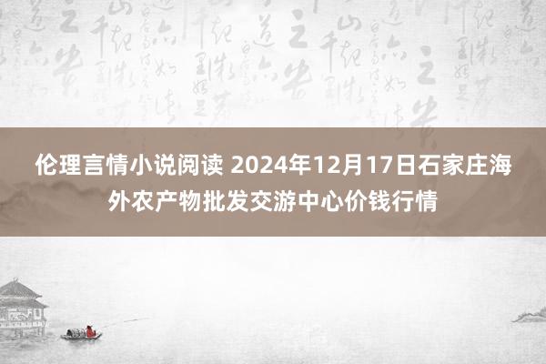 伦理言情小说阅读 2024年12月17日石家庄海外农产物批发交游中心价钱行情