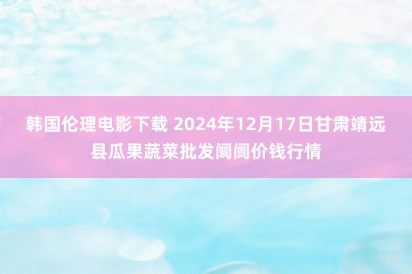 韩国伦理电影下载 2024年12月17日甘肃靖远县瓜果蔬菜批发阛阓价钱行情