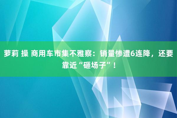 萝莉 操 商用车市集不雅察：销量惨遭6连降，还要靠近“砸场子”！