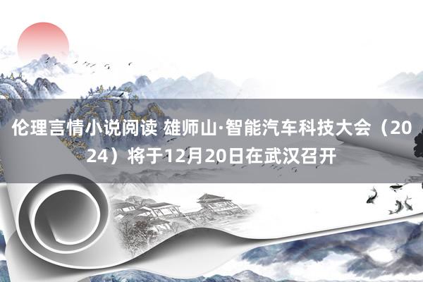 伦理言情小说阅读 雄师山·智能汽车科技大会（2024）将于12月20日在武汉召开