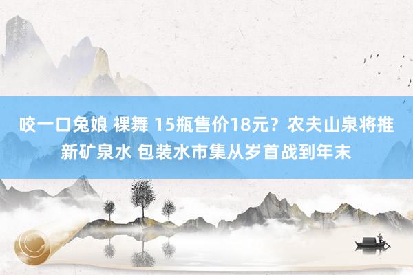 咬一口兔娘 裸舞 15瓶售价18元？农夫山泉将推新矿泉水 包装水市集从岁首战到年末