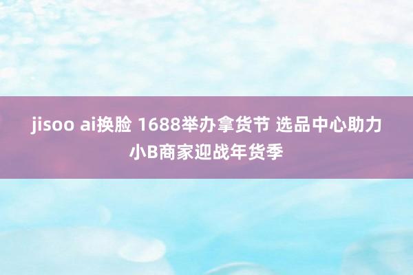 jisoo ai换脸 1688举办拿货节 选品中心助力小B商家迎战年货季