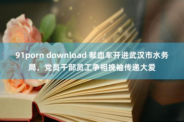 91porn download 献血车开进武汉市水务局，党员干部员工争相挽袖传递大爱