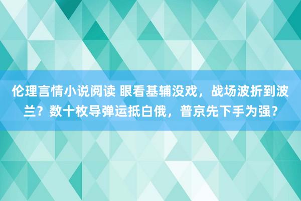 伦理言情小说阅读 眼看基辅没戏，战场波折到波兰？数十枚导弹运抵白俄，普京先下手为强？