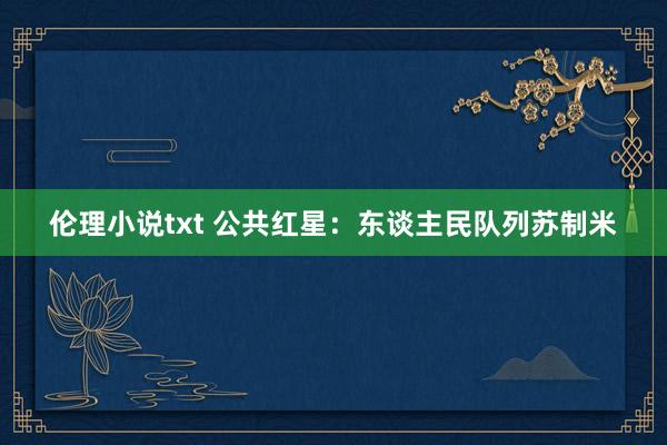 伦理小说txt 公共红星：东谈主民队列苏制米