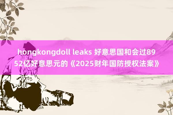 hongkongdoll leaks 好意思国和会过8952亿好意思元的《2025财年国防授权法案》