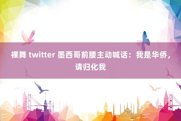 裸舞 twitter 墨西哥前腰主动喊话：我是华侨，请归化我