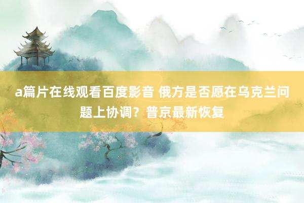 a篇片在线观看百度影音 俄方是否愿在乌克兰问题上协调？普京最新恢复