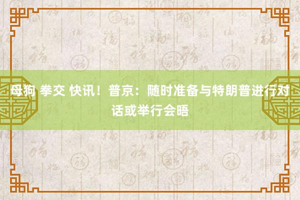 母狗 拳交 快讯！普京：随时准备与特朗普进行对话或举行会晤