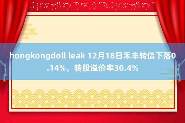 hongkongdoll leak 12月18日禾丰转债下落0.14%，转股溢价率30.4%