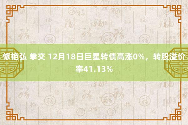 修艳弘 拳交 12月18日巨星转债高涨0%，转股溢价率41.13%