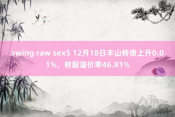 swing raw sex5 12月18日丰山转债上升0.01%，转股溢价率46.81%